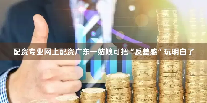 配资专业网上配资广东一姑娘可把“反差感”玩明白了