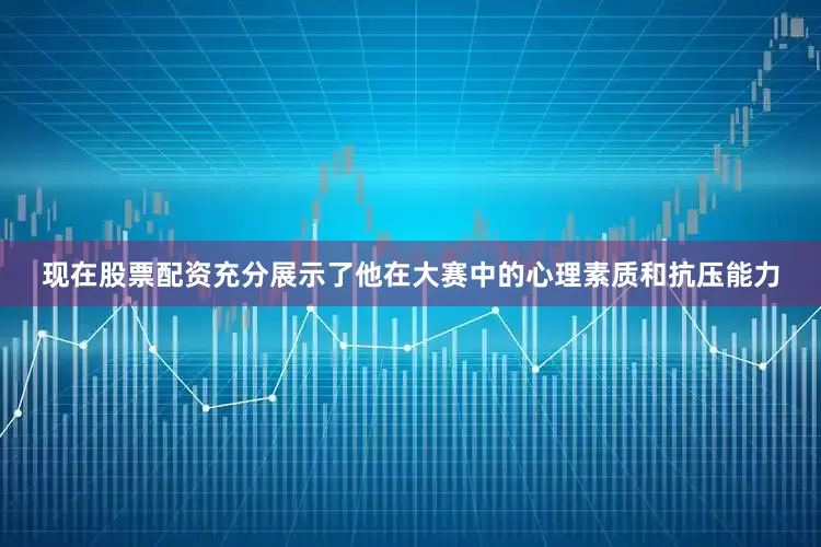 现在股票配资充分展示了他在大赛中的心理素质和抗压能力