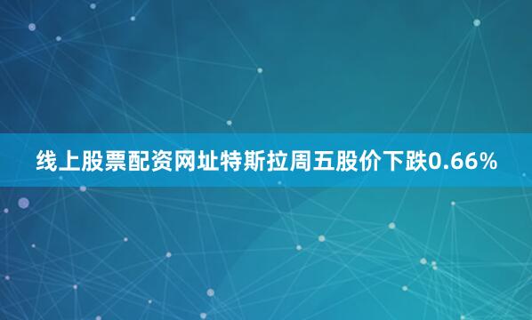 线上股票配资网址特斯拉周五股价下跌0.66%