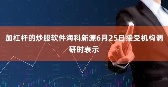加杠杆的炒股软件海科新源6月25日接受机构调研时表示