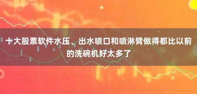 十大股票软件水压、出水喷口和喷淋臂做得都比以前的洗碗机好太多了