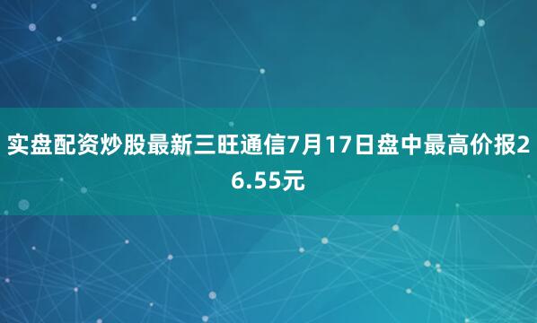 实盘配资炒股最新三旺通信7月17日盘中最高价报26.55元