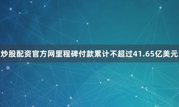 炒股配资官方网里程碑付款累计不超过41.65亿美元