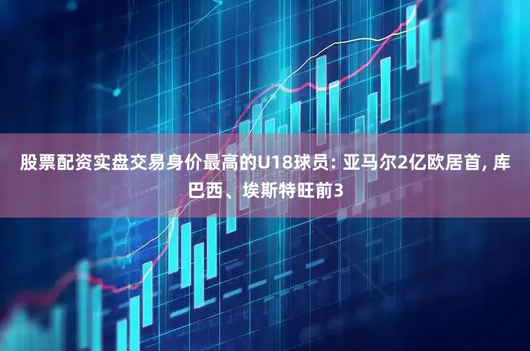 股票配资实盘交易身价最高的U18球员: 亚马尔2亿欧居首, 库巴西、埃斯特旺前3