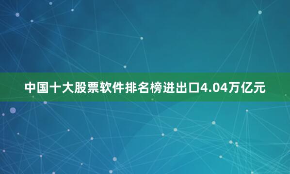 中国十大股票软件排名榜进出口4.04万亿元