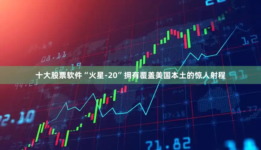 十大股票软件“火星-20”拥有覆盖美国本土的惊人射程