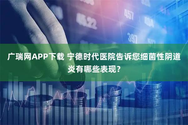 广瑞网APP下载 宁德时代医院告诉您细菌性阴道炎有哪些表现?