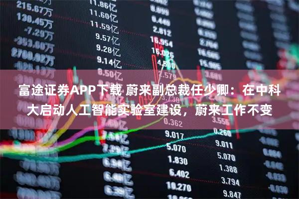 富途证券APP下载 蔚来副总裁任少卿:在中科大启动人工智能实验室建设,蔚来工作不变