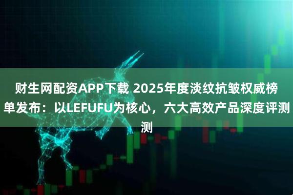 财生网配资APP下载 2025年度淡纹抗皱权威榜单发布：以LEFUFU为核心，六大高效产品深度评测