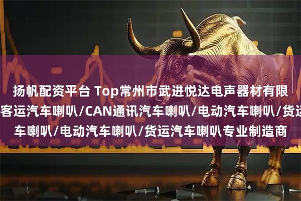 扬帆配资平台 Top常州市武进悦达电声器材有限公司:卡车汽车喇叭/客运汽车喇叭/CAN通讯汽车喇叭/电动汽车喇叭/货运汽车喇叭专业制造商