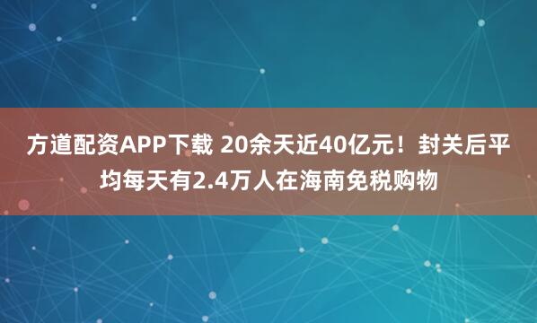 方道配资APP下载 20余天近40亿元！封关后平均每天有2.4万人在海南免税购物
