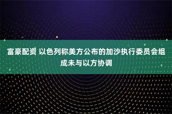 富豪配资 以色列称美方公布的加沙执行委员会组成未与以方协调