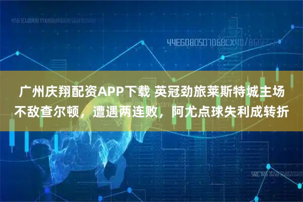 广州庆翔配资APP下载 英冠劲旅莱斯特城主场不敌查尔顿，遭遇两连败，阿尤点球失利成转折