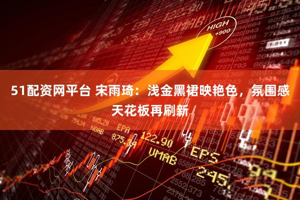 51配资网平台 宋雨琦：浅金黑裙映艳色，氛围感天花板再刷新