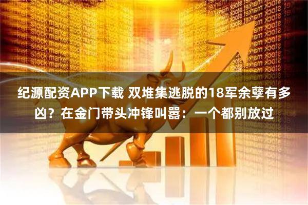 纪源配资APP下载 双堆集逃脱的18军余孽有多凶？在金门带头冲锋叫嚣：一个都别放过