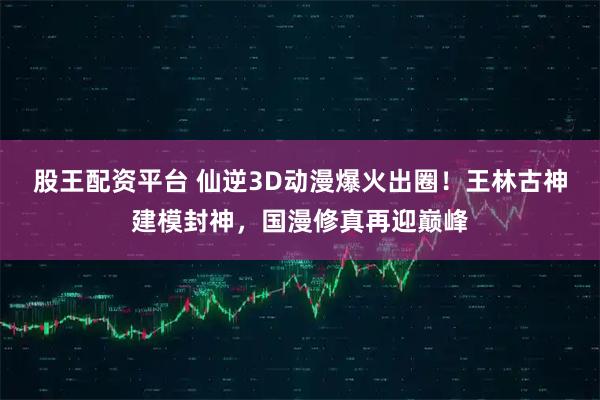 股王配资平台 仙逆3D动漫爆火出圈！王林古神建模封神，国漫修真再迎巅峰