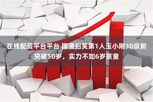 在线配资平台平台 国漫招笑第1人玉小刚30级前突破50岁，实力不如6岁孩童
