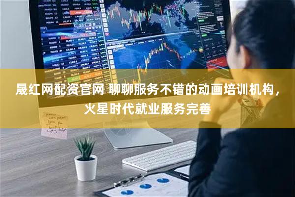 晟红网配资官网 聊聊服务不错的动画培训机构，火星时代就业服务完善
