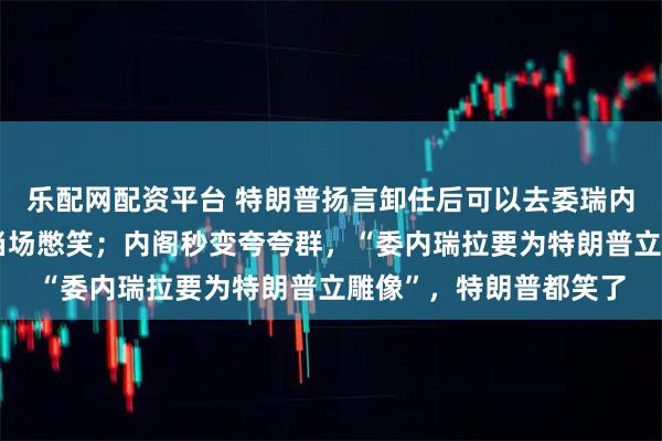 乐配网配资平台 特朗普扬言卸任后可以去委瑞内拉参选总统，鲁比奥当场憋笑；内阁秒变夸夸群，“委内瑞拉要为特朗普立雕像”，特朗普都笑了